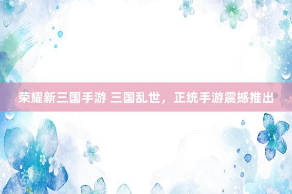 荣耀新三国手游 三国乱世，正统手游震撼推出