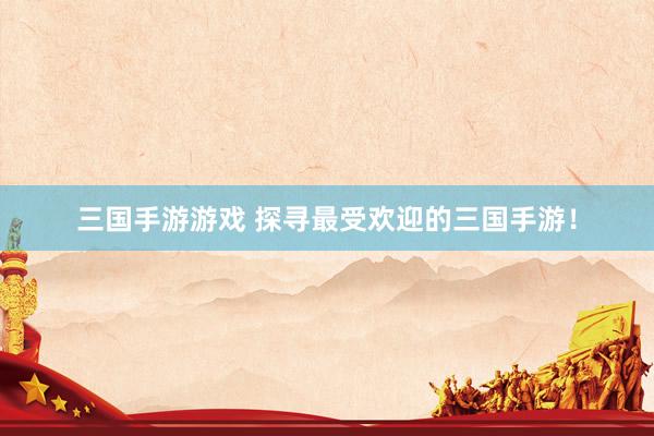 三国手游游戏 探寻最受欢迎的三国手游！
