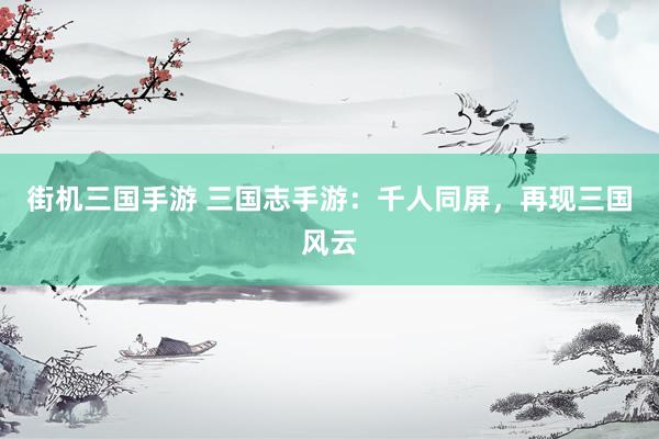 街机三国手游 三国志手游：千人同屏，再现三国风云